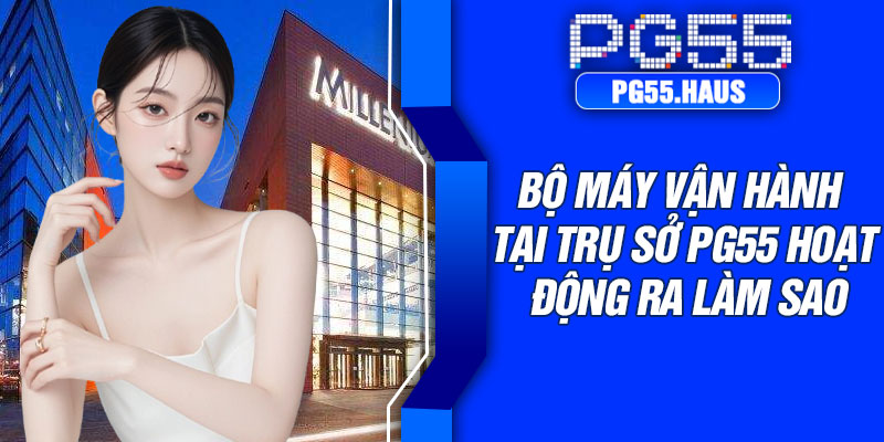 Bộ máy vận hành tại trụ sở PG55 hoạt động ra làm sao